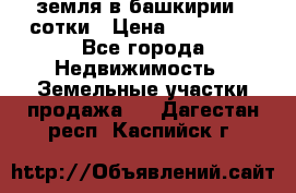 земля в башкирии 52сотки › Цена ­ 395 000 - Все города Недвижимость » Земельные участки продажа   . Дагестан респ.,Каспийск г.